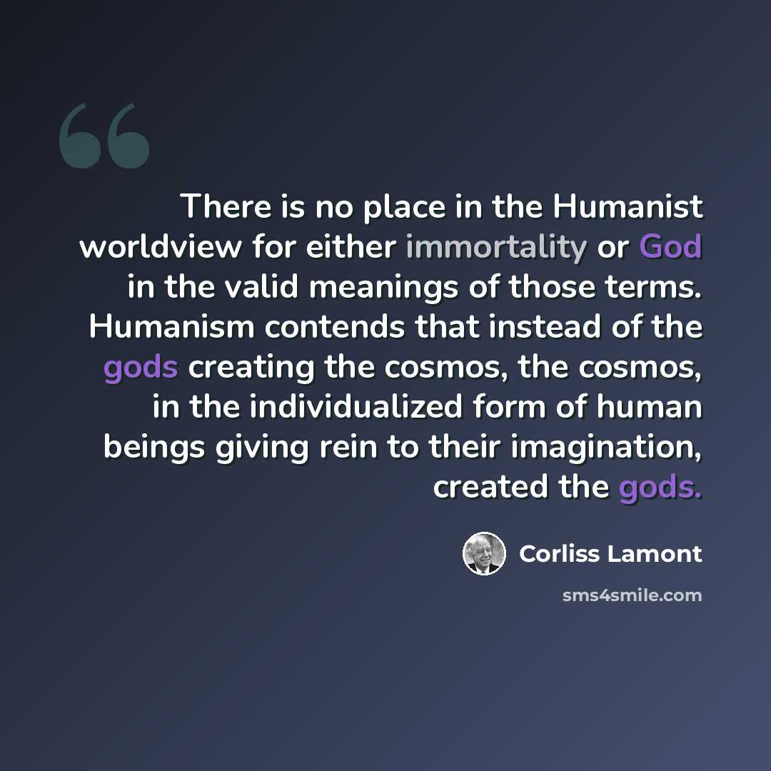 “There is no place in the Humanist worldview for either immortality or God in the valid meanings of those terms. Humanism contends that instead of the gods creating the cosmos, the cosmos, in the individualized form of human beings giving rein to their imagination, created the gods.” quote by Corliss Lamont