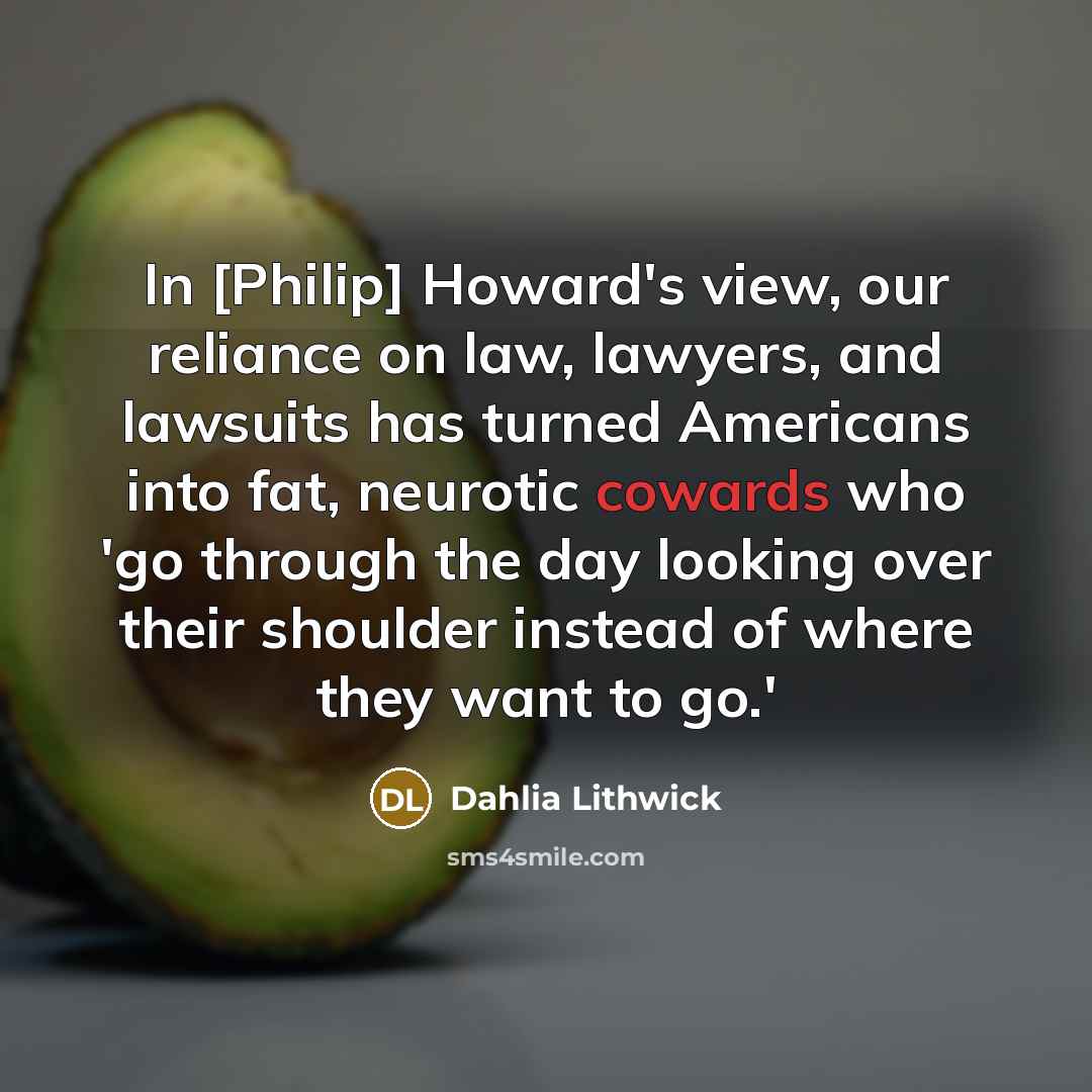“In [Philip] Howard's view, our reliance on law, lawyers, and lawsuits has turned Americans into fat, neurotic cowards who 'go through the day looking over their shoulder instead of where they want to go.'” quote by Dahlia Lithwick