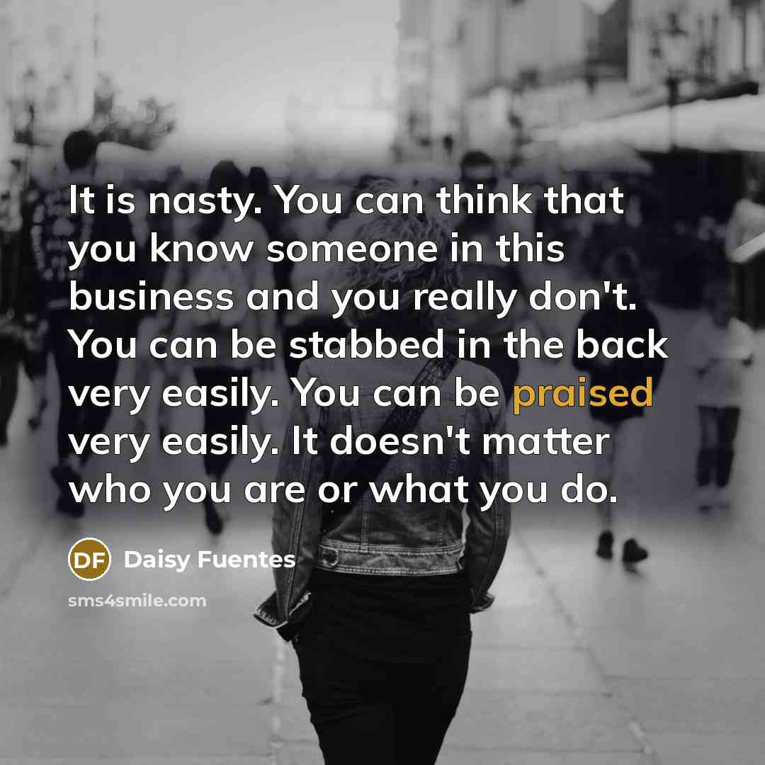 “It is nasty. You can think that you know someone in this business and you really don't. You can be stabbed in the back very easily. You can be praised very easily. It doesn't matter who you are or what you do.” quote by Daisy Fuentes