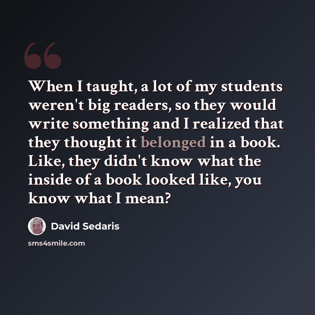 “When I taught, a lot of my students weren't big readers, so they would write something and I realized that they thought it belonged in a book. Like, they didn't know what the inside of a book looked like, you know what I mean?” quote by David Sedaris