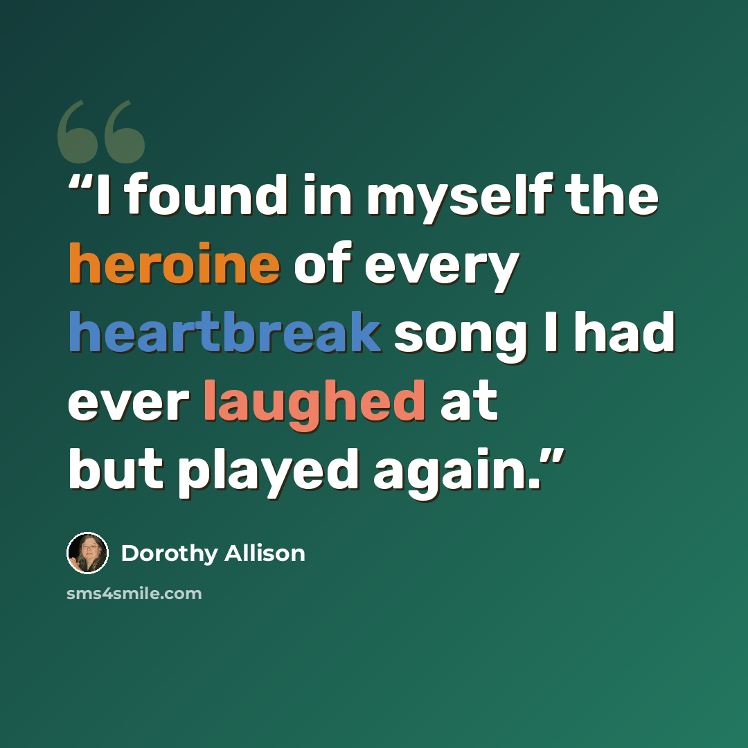 “I found in myself the heroine of every heartbreak song I had ever laughed at but played again.” quote by Dorothy Allison
