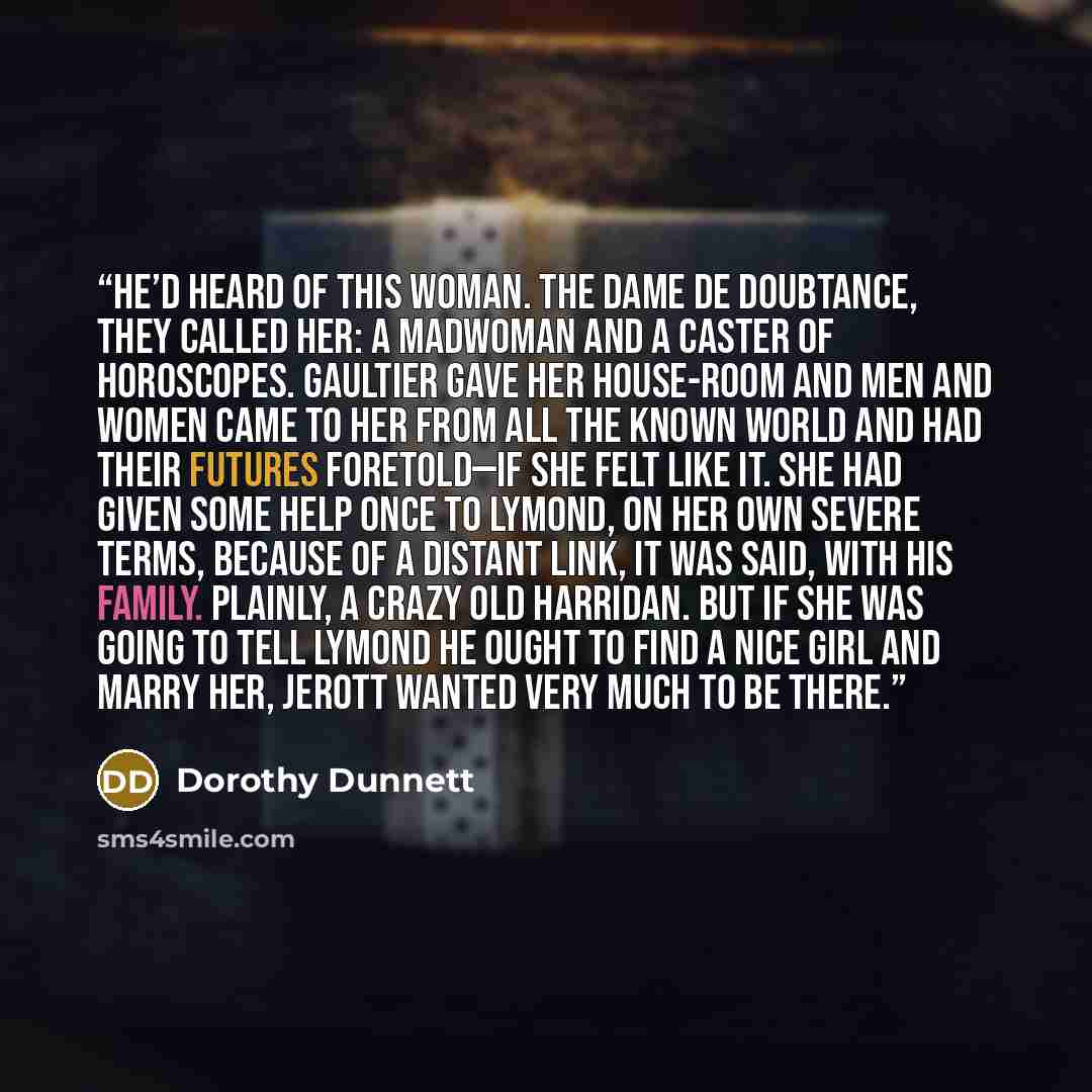 “He’d heard of this woman. The Dame de Doubtance, they called her: a madwoman and a caster of horoscopes. Gaultier gave her house-room and men and women came to her from all the known world and had their futures foretold—if she felt like it. She had given some help once to Lymond, on her own severe…” quote by Dorothy Dunnett