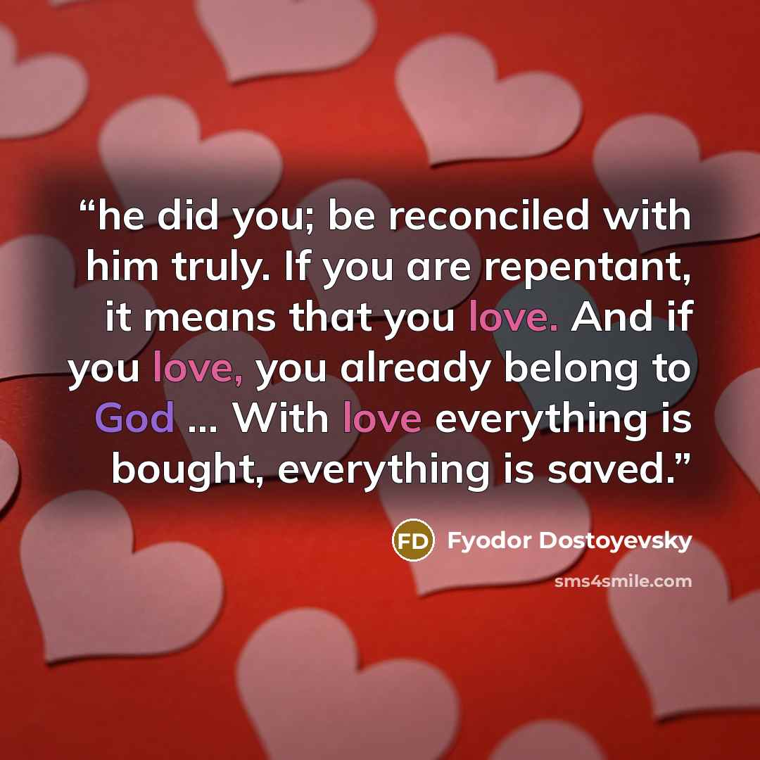 “he did you; be reconciled with him truly. If you are repentant, it means that you love. And if you love, you already belong to God … With love everything is bought, everything is saved.” quote by Fyodor Dostoyevsky