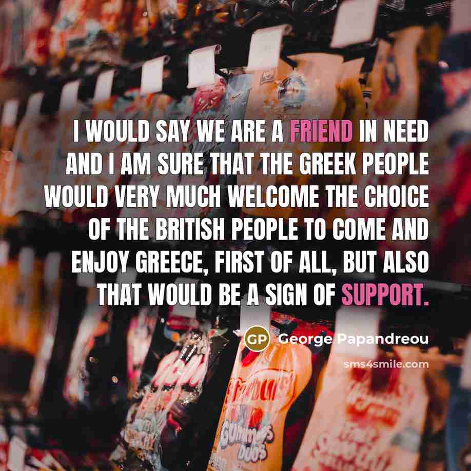 “I would say we are a friend in need and I am sure that the Greek people would very much welcome the choice of the British people to come and enjoy Greece, first of all, but also that would be a sign of support.” quote by George Papandreou