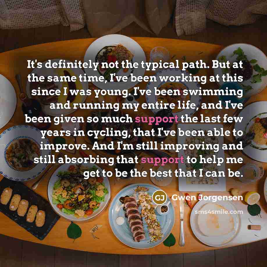 “It's definitely not the typical path. But at the same time, I've been working at this since I was young. I've been swimming and running my entire life, and I've been given so much support the last few years in cycling, that I've been able to improve. And I'm still improving and still absorbing…” quote by Gwen Jorgensen