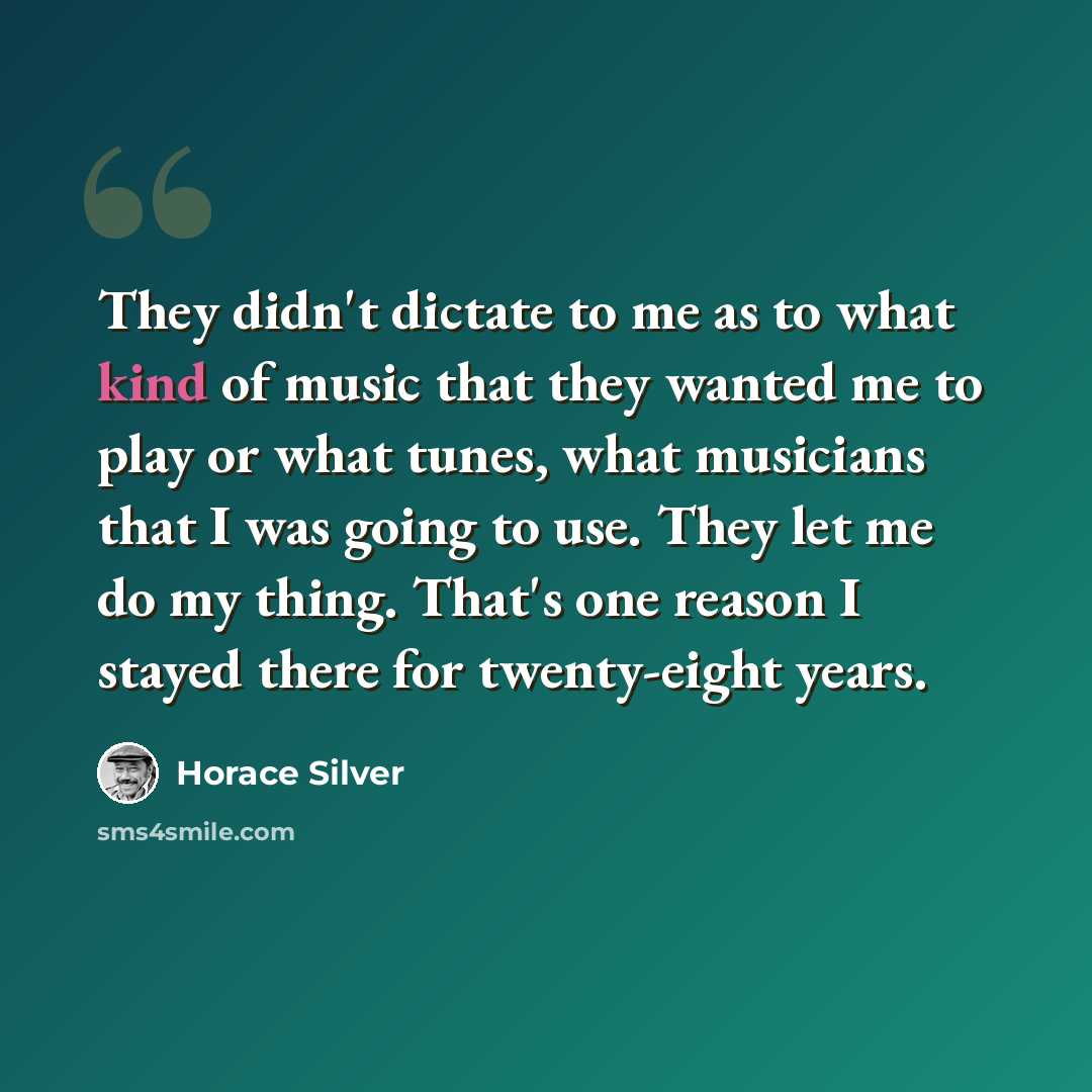 “They didn't dictate to me as to what kind of music that they wanted me to play or what tunes, what musicians that I was going to use. They let me do my thing. That's one reason I stayed there for twenty-eight years.” quote by Horace Silver