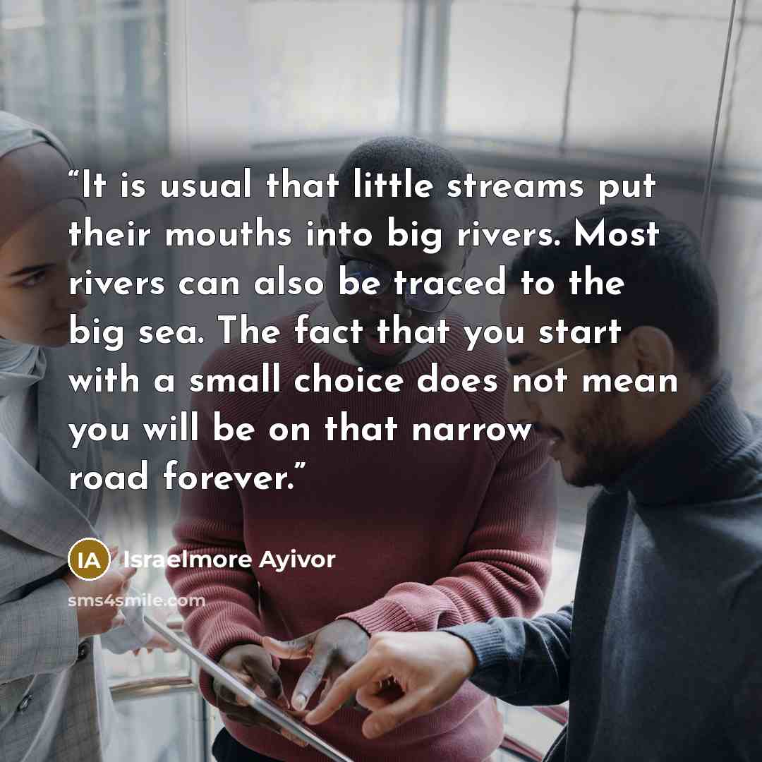 “It is usual that little streams put their mouths into big rivers. Most rivers can also be traced to the big sea. The fact that you start with a small choice does not mean you will be on that narrow road forever.” quote by Israelmore Ayivor