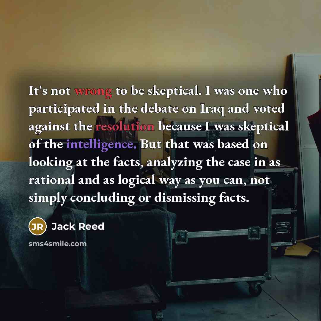 “It's not wrong to be skeptical. I was one who participated in the debate on Iraq and voted against the resolution because I was skeptical of the intelligence. But that was based on looking at the facts, analyzing the case in as rational and as logical way as you can, not simply concluding or…” quote by Jack Reed