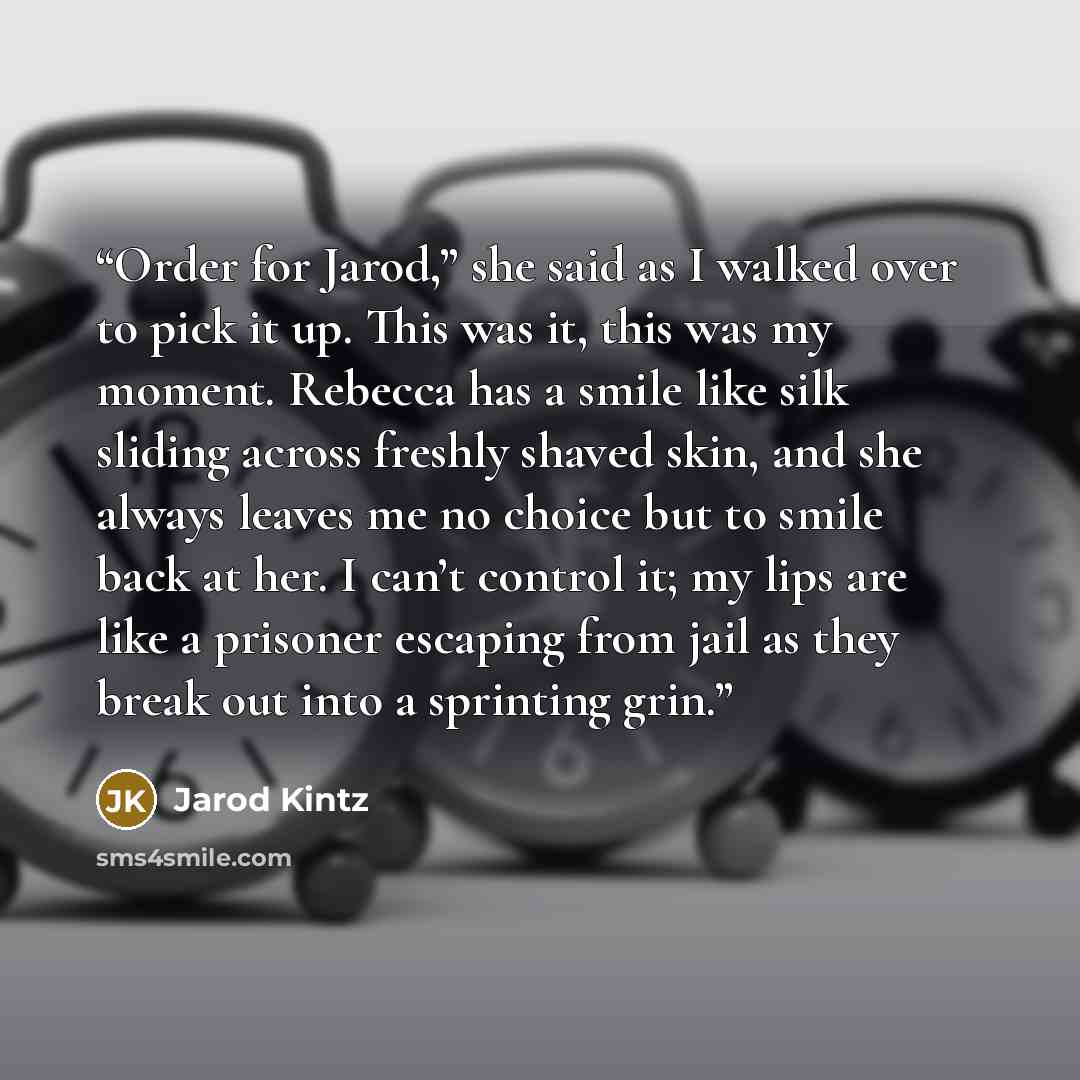 “Order for Jarod,” she said as I walked over to pick it up. This was it, this was my moment. Rebecca has a smile like silk sliding across freshly shaved skin, and she always leaves me no choice but to smile back at her. I can’t control it; my lips are like a prisoner escaping from jail as they…” quote by Jarod Kintz