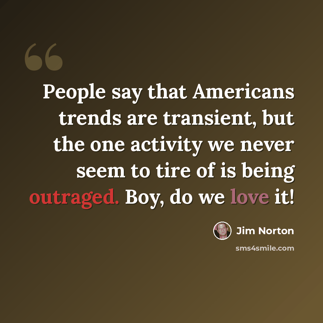 “People say that Americans trends are transient, but the one activity we never seem to tire of is being outraged. Boy, do we love it!” quote by Jim Norton