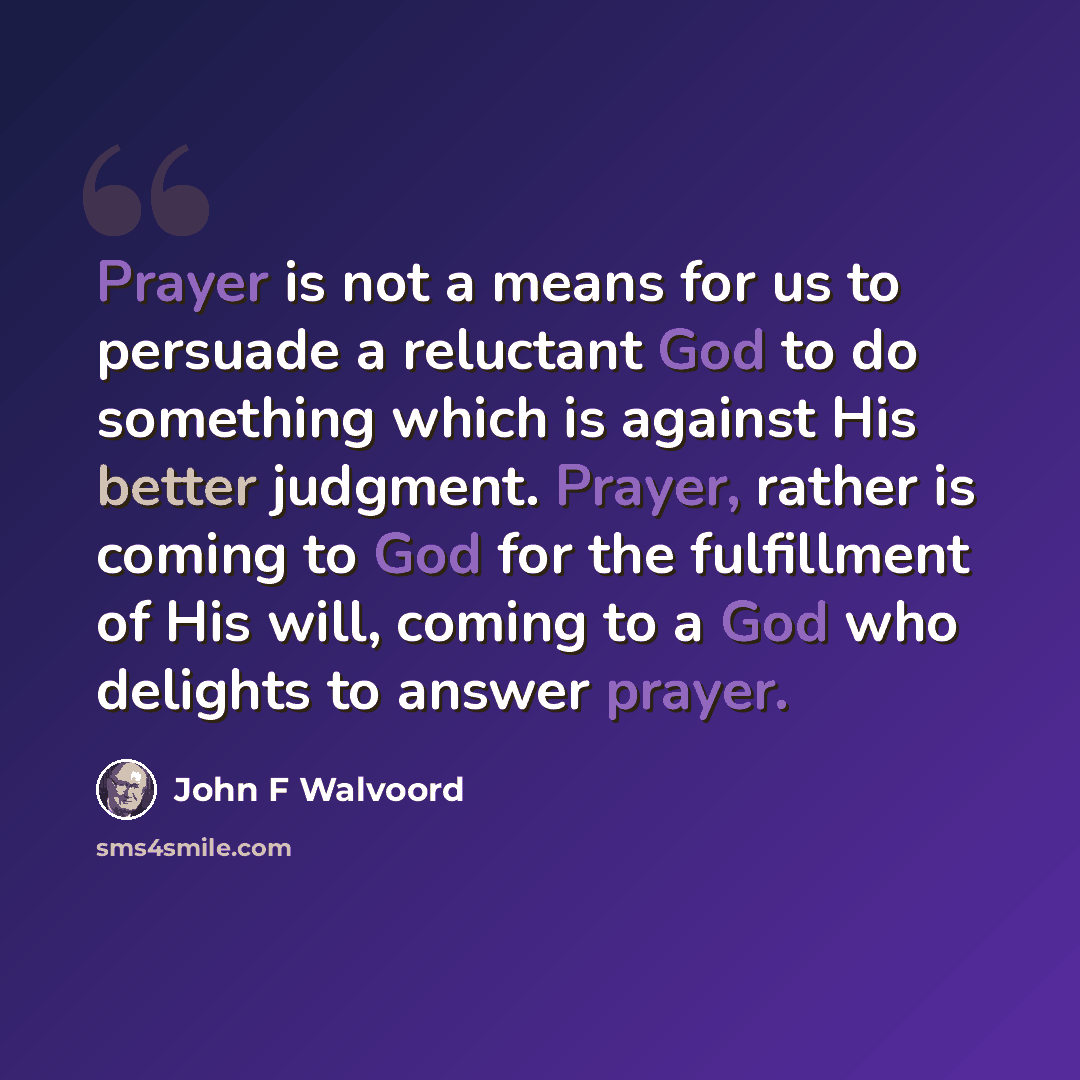 “Prayer is not a means for us to persuade a reluctant God to do something which is against His better judgment. Prayer, rather is coming to God for the fulfillment of His will, coming to a God who delights to answer prayer.” quote by John F Walvoord