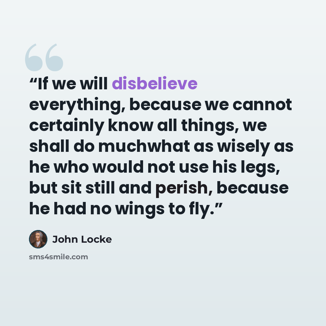 “If we will disbelieve everything, because we cannot certainly know all things, we shall do muchwhat as wisely as he who would not use his legs, but sit still and perish, because he had no wings to fly.” quote by John Locke