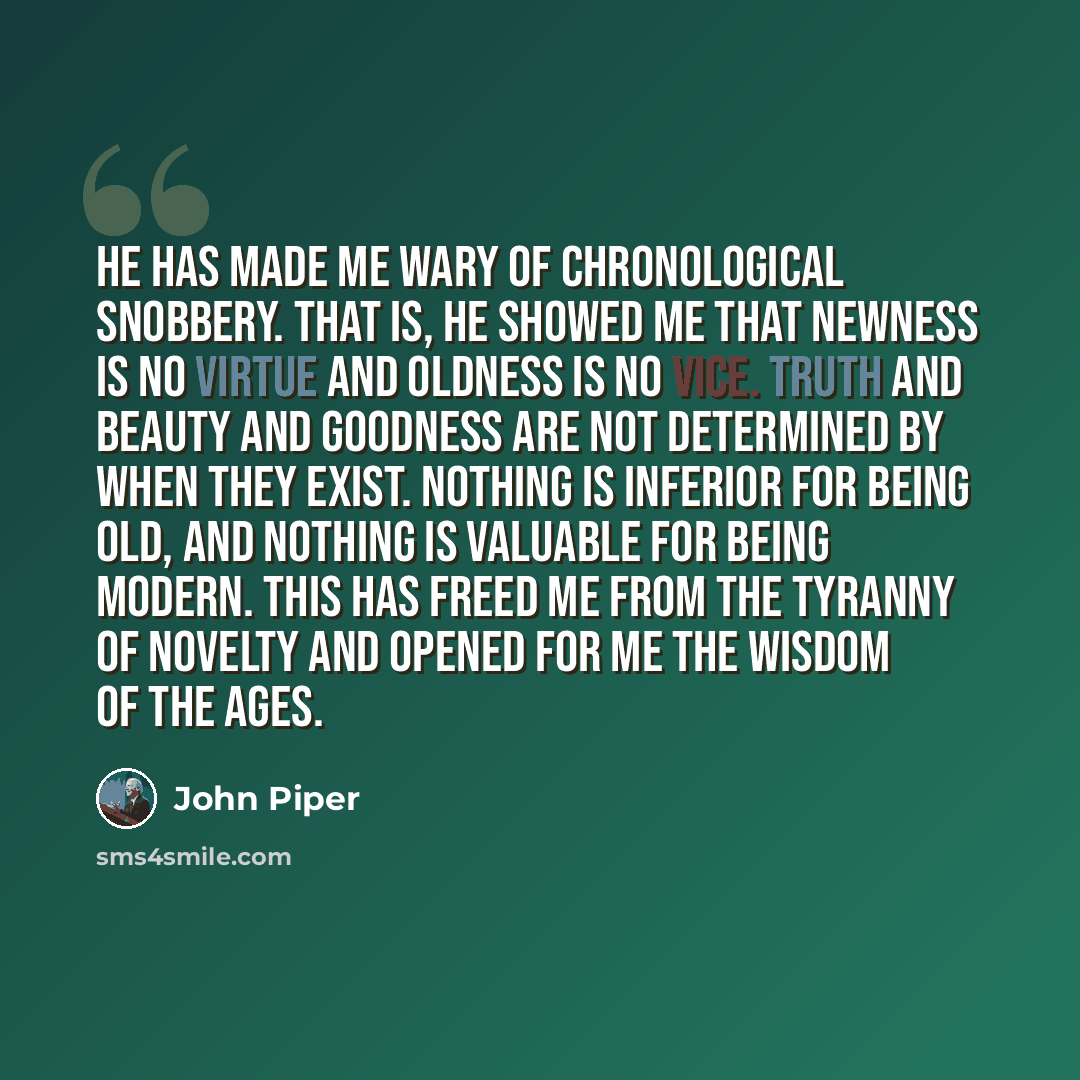 “He has made me wary of chronological snobbery. That is, he showed me that newness is no virtue and oldness is no vice. Truth and beauty and goodness are not determined by when they exist. Nothing is inferior for being old, and nothing is valuable for being modern. This has freed me from the…” quote by John Piper