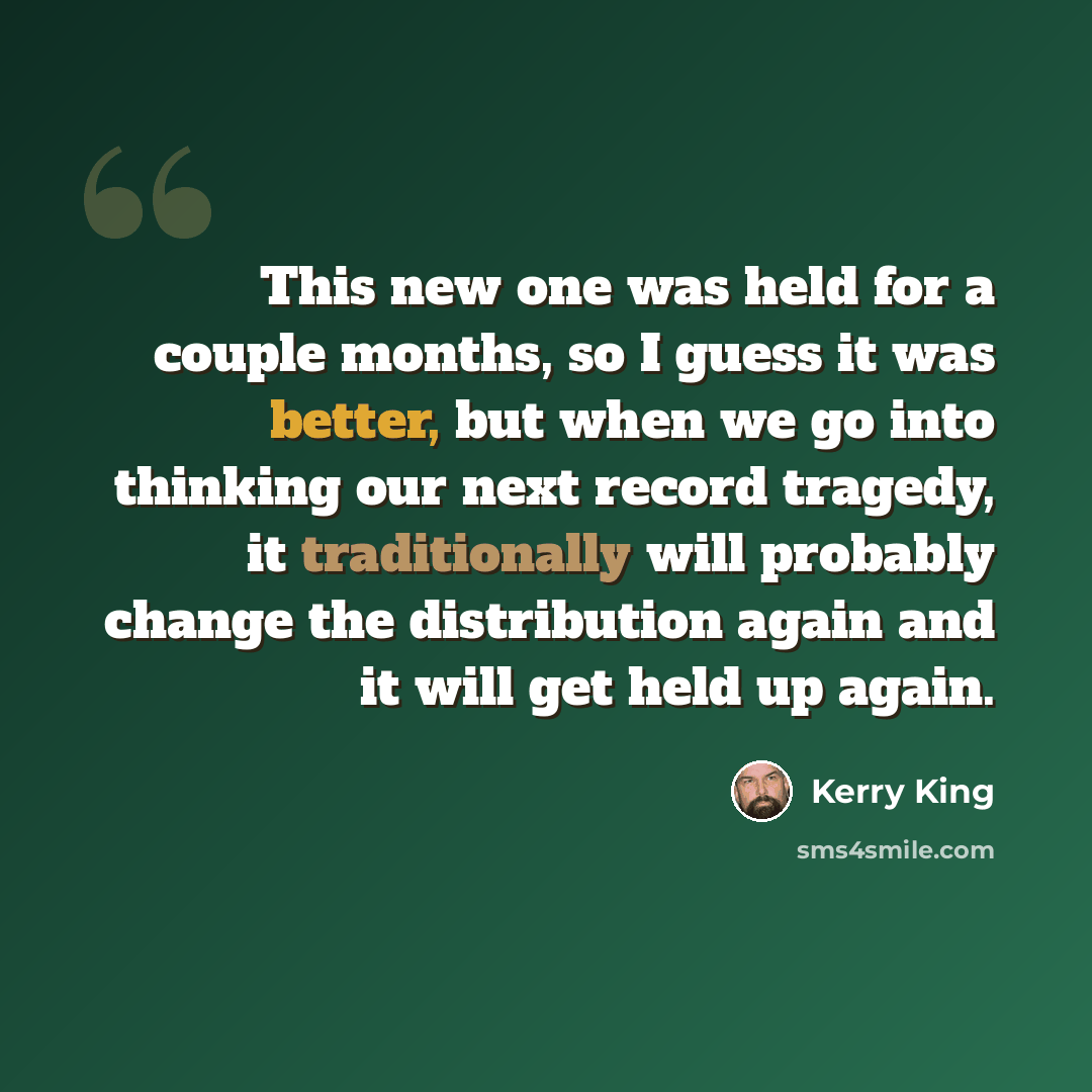 “This new one was held for a couple months, so I guess it was better, but when we go into thinking our next record tragedy, it traditionally will probably change the distribution again and it will get held up again.” quote by Kerry King