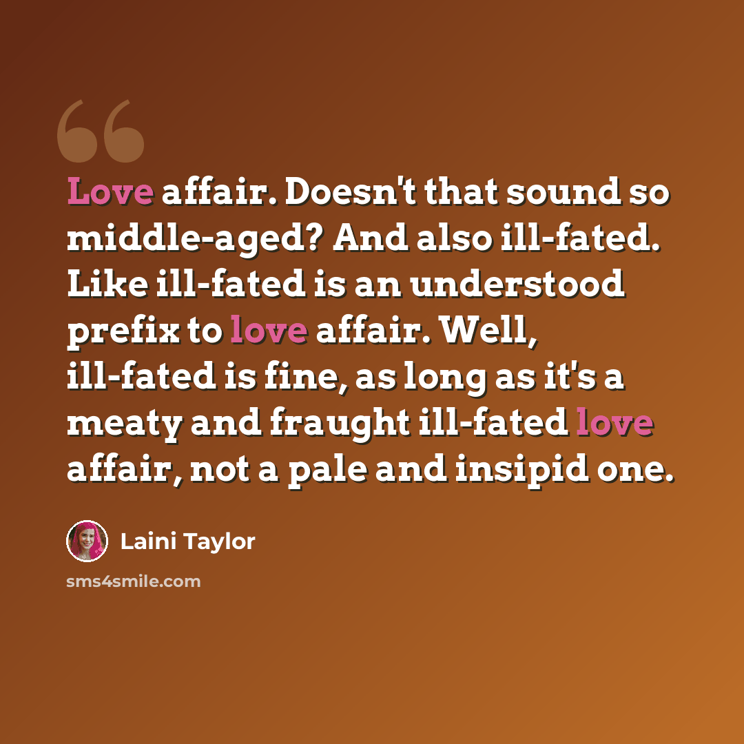 “Love affair. Doesn't that sound so middle-aged? And also ill-fated. Like ill-fated is an understood prefix to love affair. Well, ill-fated is fine, as long as it's a meaty and fraught ill-fated love affair, not a pale and insipid one.” quote by Laini Taylor