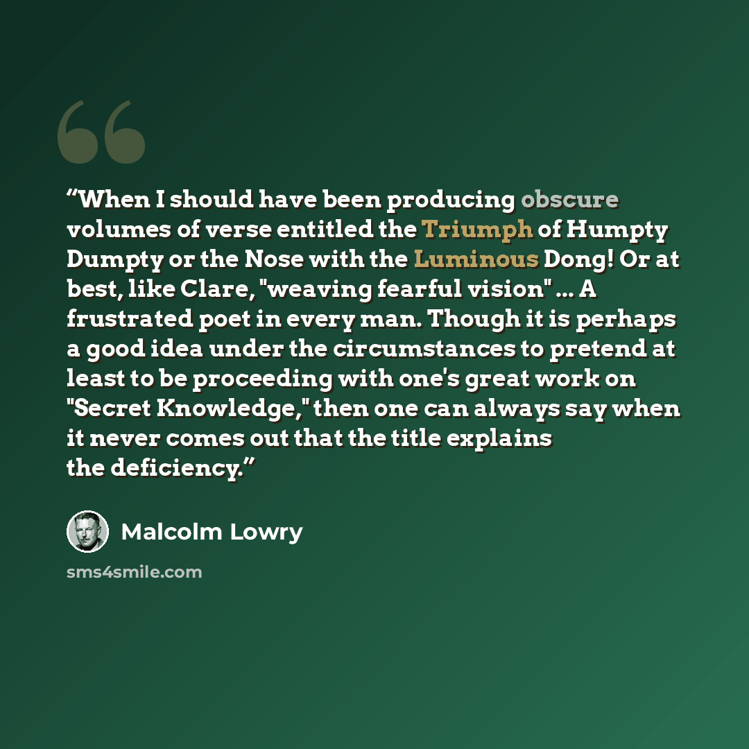 “When I should have been producing obscure volumes of verse entitled the Triumph of Humpty Dumpty or the Nose with the Luminous Dong! Or at best, like Clare, "weaving fearful vision" ... A frustrated poet in every man. Though it is perhaps a good idea under the circumstances to pretend at least to…” quote by Malcolm Lowry