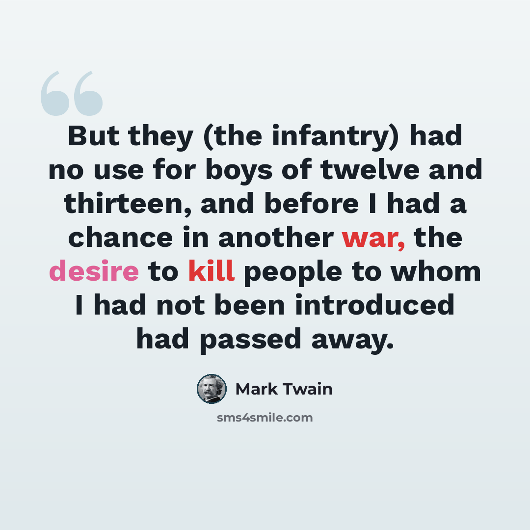 “But they (the infantry) had no use for boys of twelve and thirteen, and before I had a chance in another war, the desire to kill people to whom I had not been introduced had passed away.” quote by Mark Twain