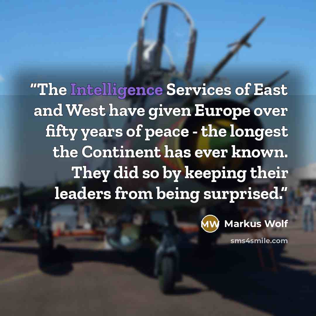 “The Intelligence Services of East and West have given Europe over fifty years of peace - the longest the Continent has ever known. They did so by keeping their leaders from being surprised.” quote by Markus Wolf