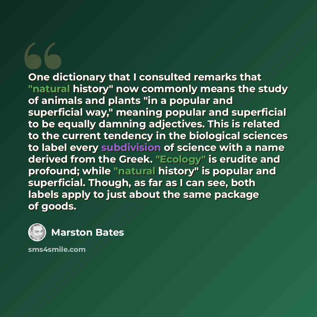 “One dictionary that I consulted remarks that "natural history" now commonly means the study of animals and plants "in a popular and superficial way," meaning popular and superficial to be equally damning adjectives. This is related to the current tendency in the biological sciences to label every…” quote by Marston Bates
