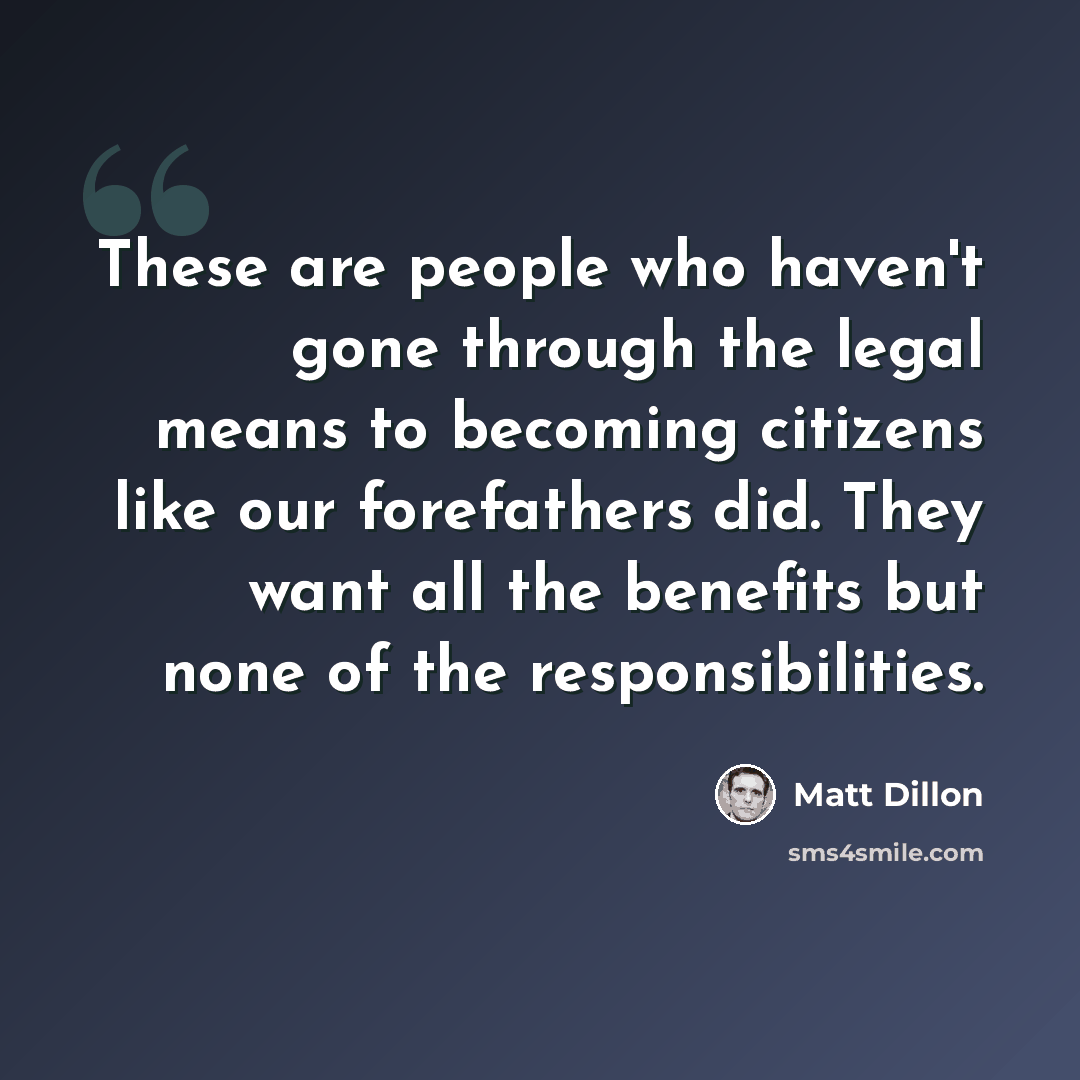 “These are people who haven't gone through the legal means to becoming citizens like our forefathers did. They want all the benefits but none of the responsibilities.” quote by Matt Dillon
