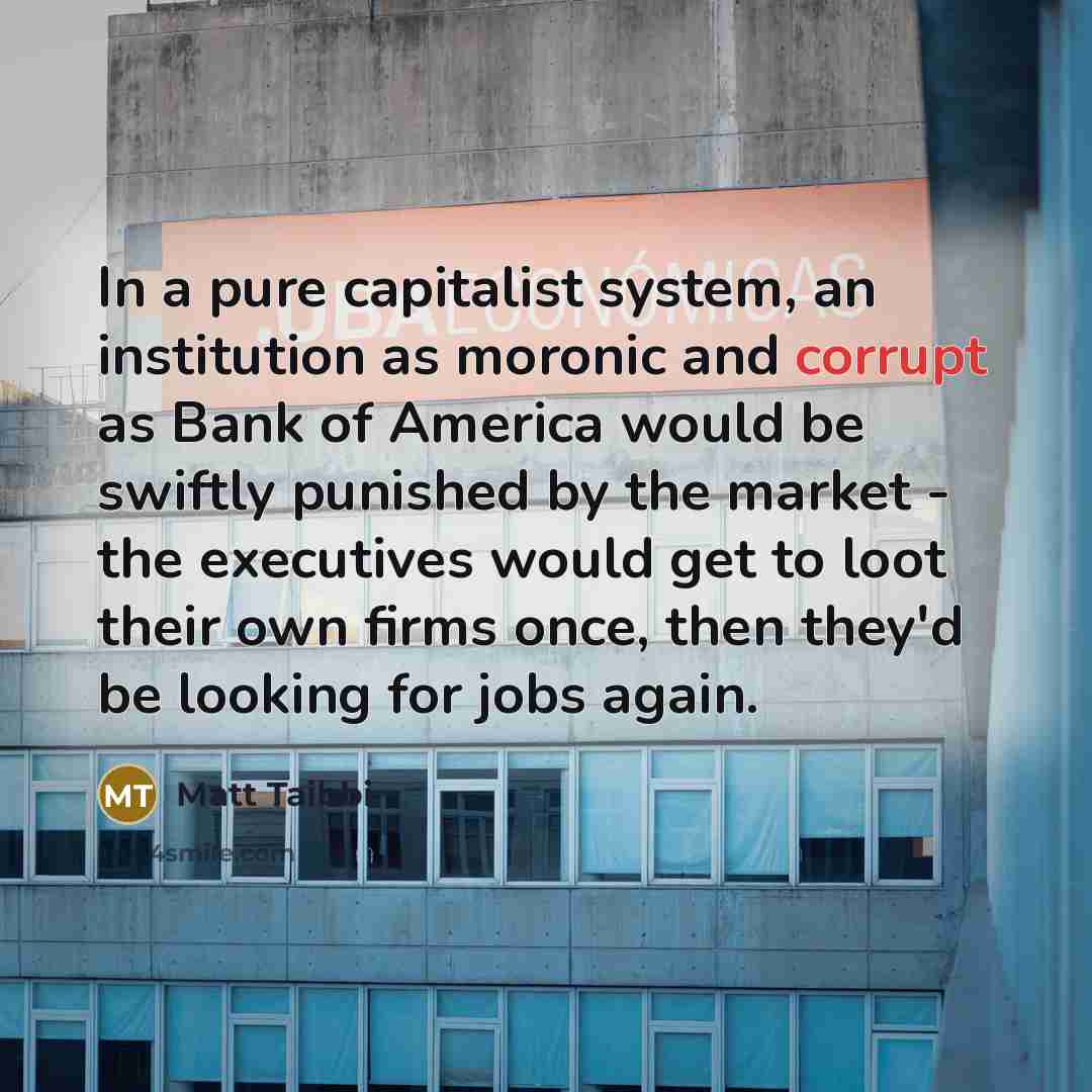 “In a pure capitalist system, an institution as moronic and corrupt as Bank of America would be swiftly punished by the market - the executives would get to loot their own firms once, then they'd be looking for jobs again.” quote by Matt Taibbi