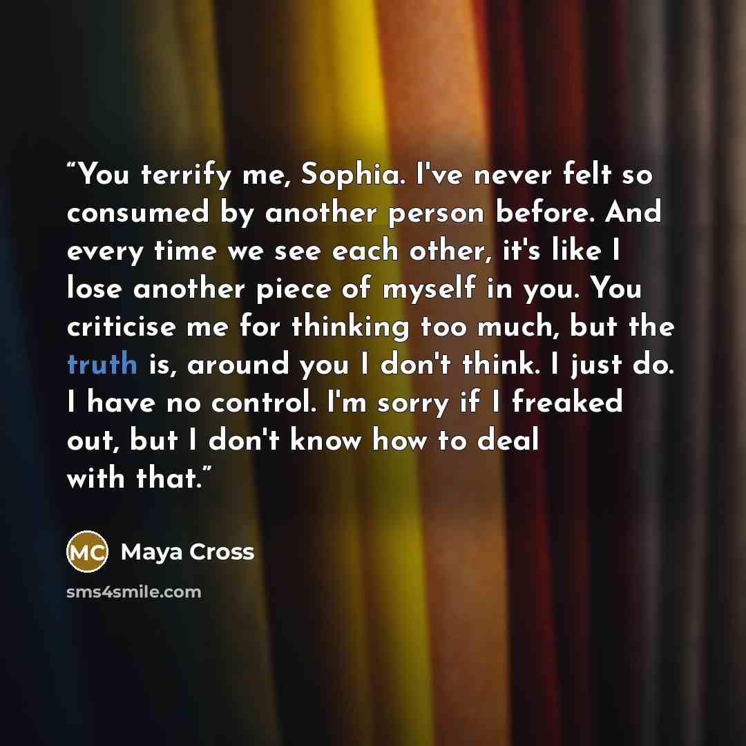 “You terrify me, Sophia. I've never felt so consumed by another person before. And every time we see each other, it's like I lose another piece of myself in you. You criticise me for thinking too much, but the truth is, around you I don't think. I just do. I have no control. I'm sorry if I freaked…” quote by Maya Cross