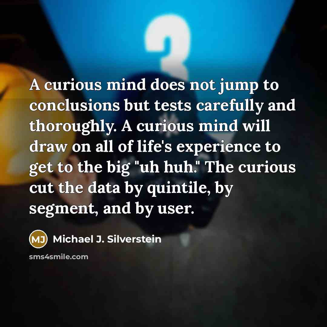 “A curious mind does not jump to conclusions but tests carefully and thoroughly. A curious mind will draw on all of life's experience to get to the big "uh huh." The curious cut the data by quintile, by segment, and by user.” quote by Michael J. Silverstein