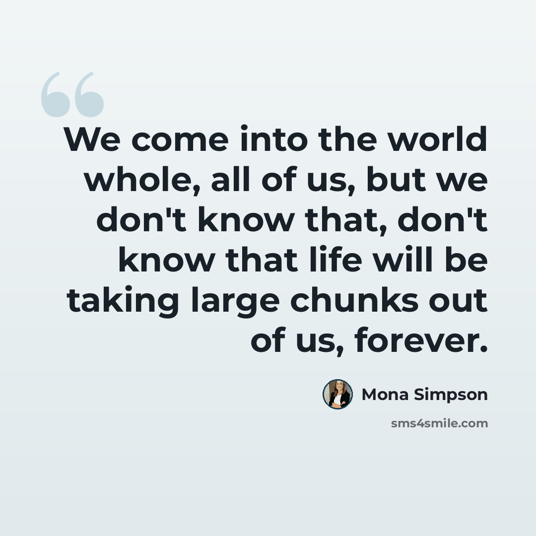 “We come into the world whole, all of us, but we don't know that, don't know that life will be taking large chunks out of us, forever.” quote by Mona Simpson