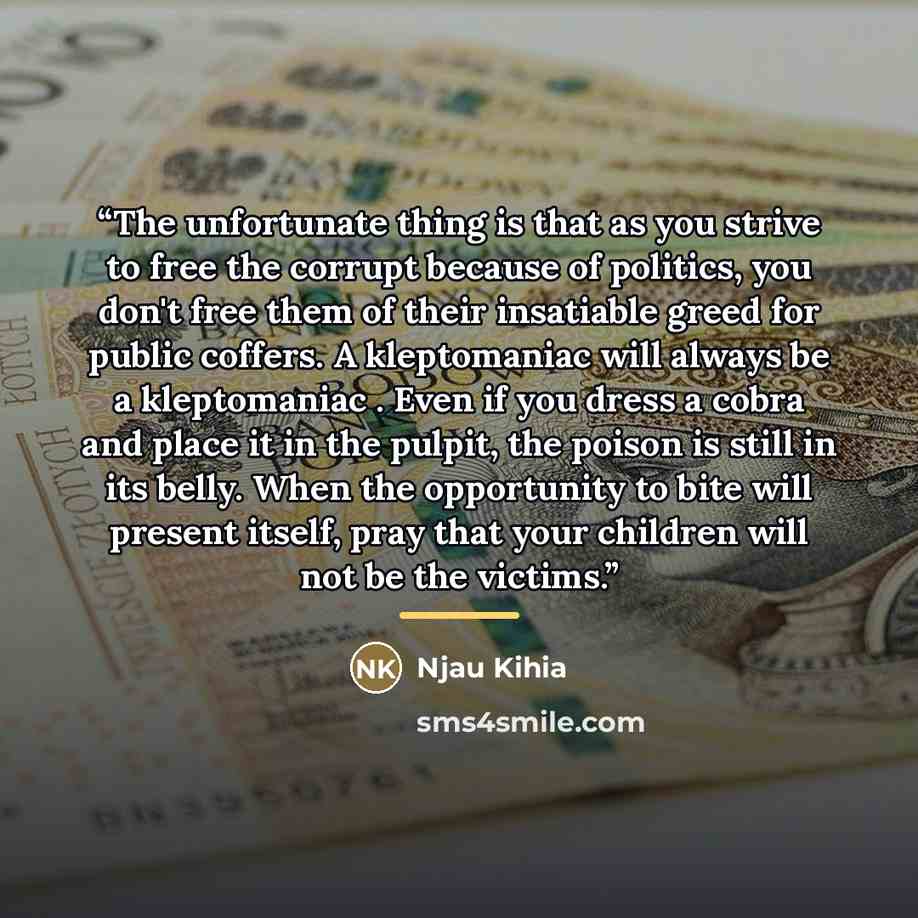 “The unfortunate thing is that as you strive to free the corrupt because of politics, you don't free them of their insatiable greed for public coffers. A kleptomaniac will always be a kleptomaniac . Even if you dress a cobra and place it in the pulpit, the poison is still in its belly. When the…” quote by Njau Kihia