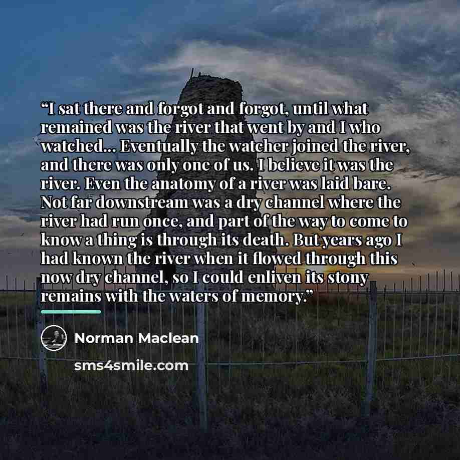 “I sat there and forgot and forgot, until what remained was the river that went by and I who watched... Eventually the watcher joined the river, and there was only one of us. I believe it was the river. Even the anatomy of a river was laid bare. Not far downstream was a dry channel where the river…” quote by Norman Maclean