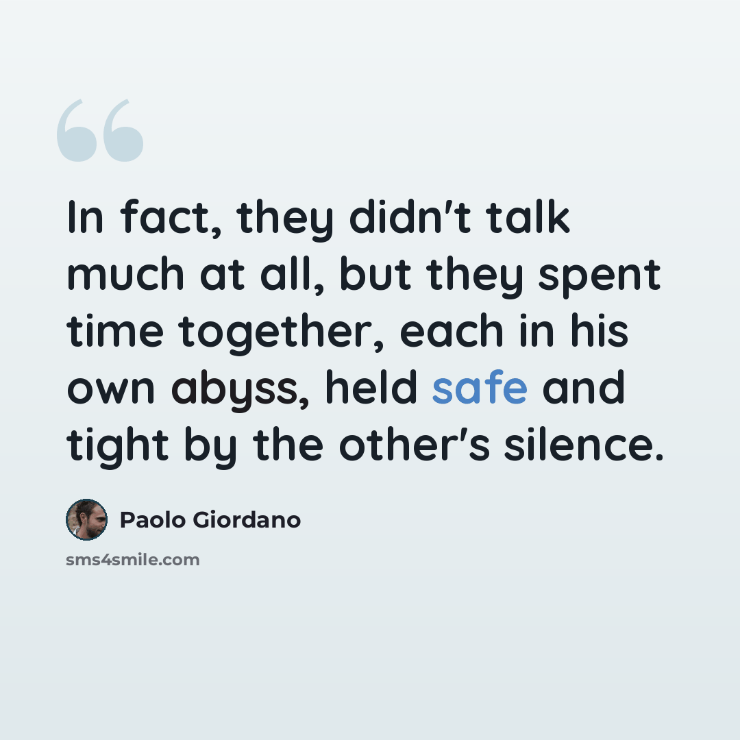 “In fact, they didn't talk much at all, but they spent time together, each in his own abyss, held safe and tight by the other's silence.” quote by Paolo Giordano
