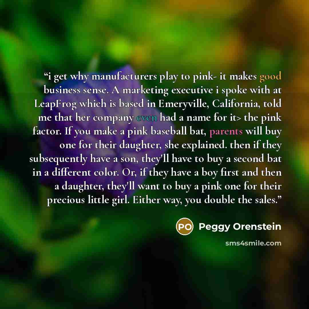 “i get why manufacturers play to pink- it makes good business sense. A marketing executive i spoke with at LeapFrog which is based in Emeryville, California, told me that her company even had a name for it> the pink factor. If you make a pink baseball bat, parents will buy one for their daughter…” quote by Peggy Orenstein
