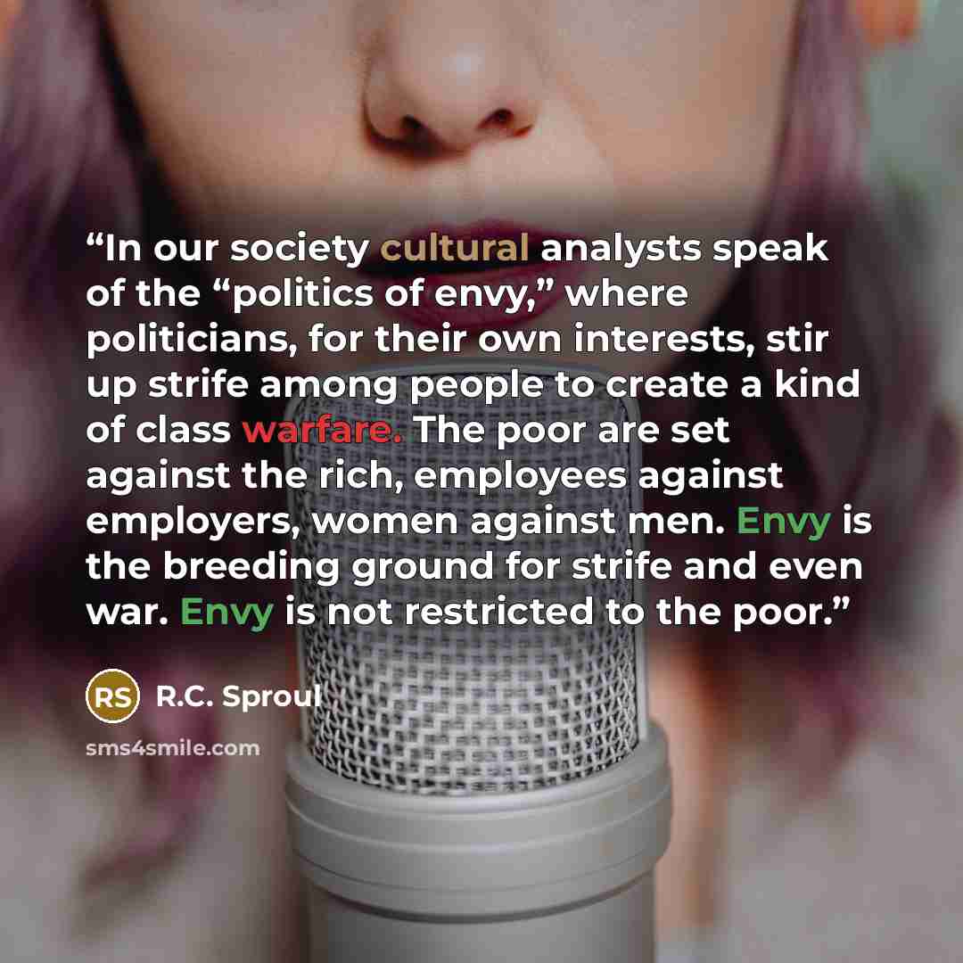 “In our society cultural analysts speak of the “politics of envy,” where politicians, for their own interests, stir up strife among people to create a kind of class warfare. The poor are set against the rich, employees against employers, women against men. Envy is the breeding ground for strife and…” quote by R.C. Sproul