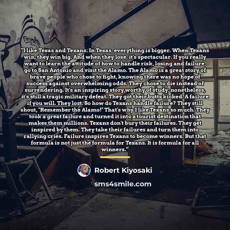 “I like Texas and Texans. In Texas, everything is bigger. When Texans win, they win big. And when they lose, it's spectacular. If you really want to learn the attitude of how to handle risk, losing and failure, go to San Antonio and visit the Alamo. The Alamo is a great story of brave people who…” quote by Robert Kiyosaki