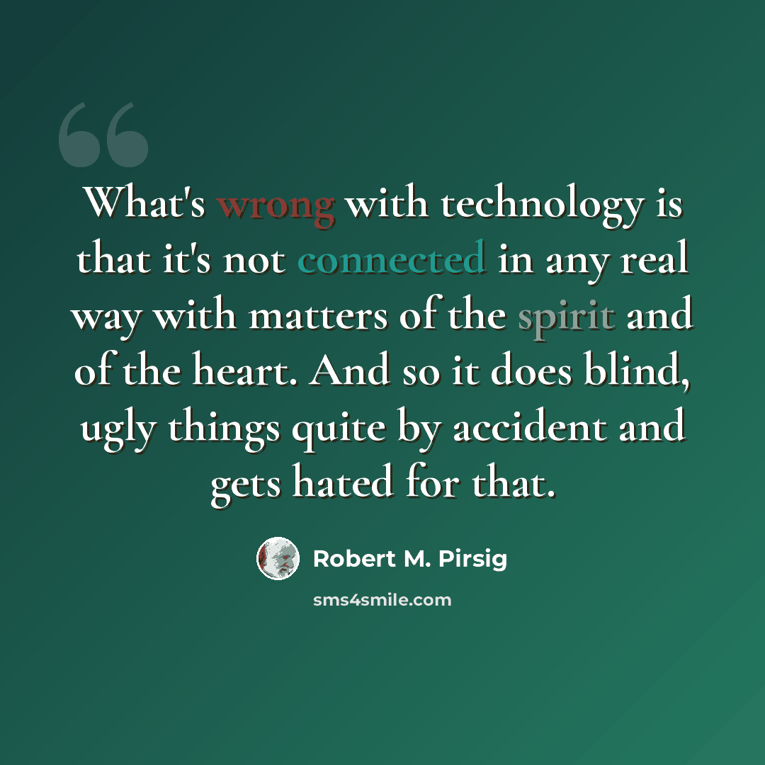“What's wrong with technology is that it's not connected in any real way with matters of the spirit and of the heart. And so it does blind, ugly things quite by accident and gets hated for that.” quote by Robert M. Pirsig