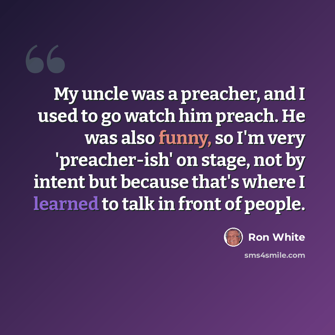 “My uncle was a preacher, and I used to go watch him preach. He was also funny, so I'm very 'preacher-ish' on stage, not by intent but because that's where I learned to talk in front of people.” quote by Ron White