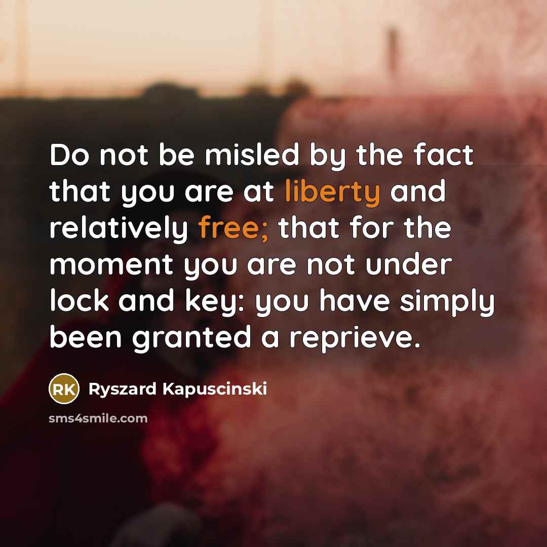 “Do not be misled by the fact that you are at liberty and relatively free; that for the moment you are not under lock and key: you have simply been granted a reprieve.” quote by Ryszard Kapuscinski