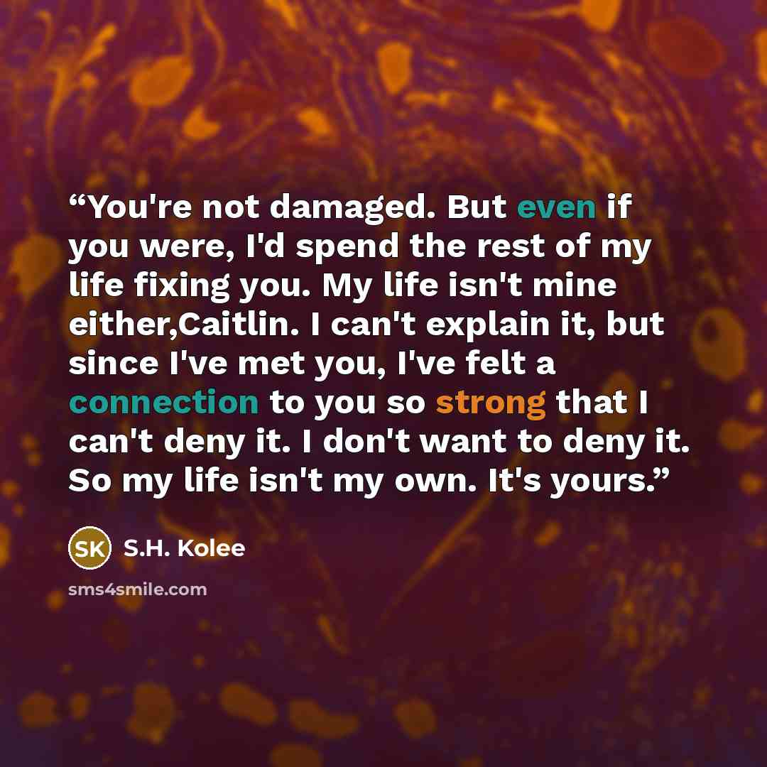 “You're not damaged. But even if you were, I'd spend the rest of my life fixing you. My life isn't mine either,Caitlin. I can't explain it, but since I've met you, I've felt a connection to you so strong that I can't deny it. I don't want to deny it. So my life isn't my own. It's yours.” quote by S.H. Kolee