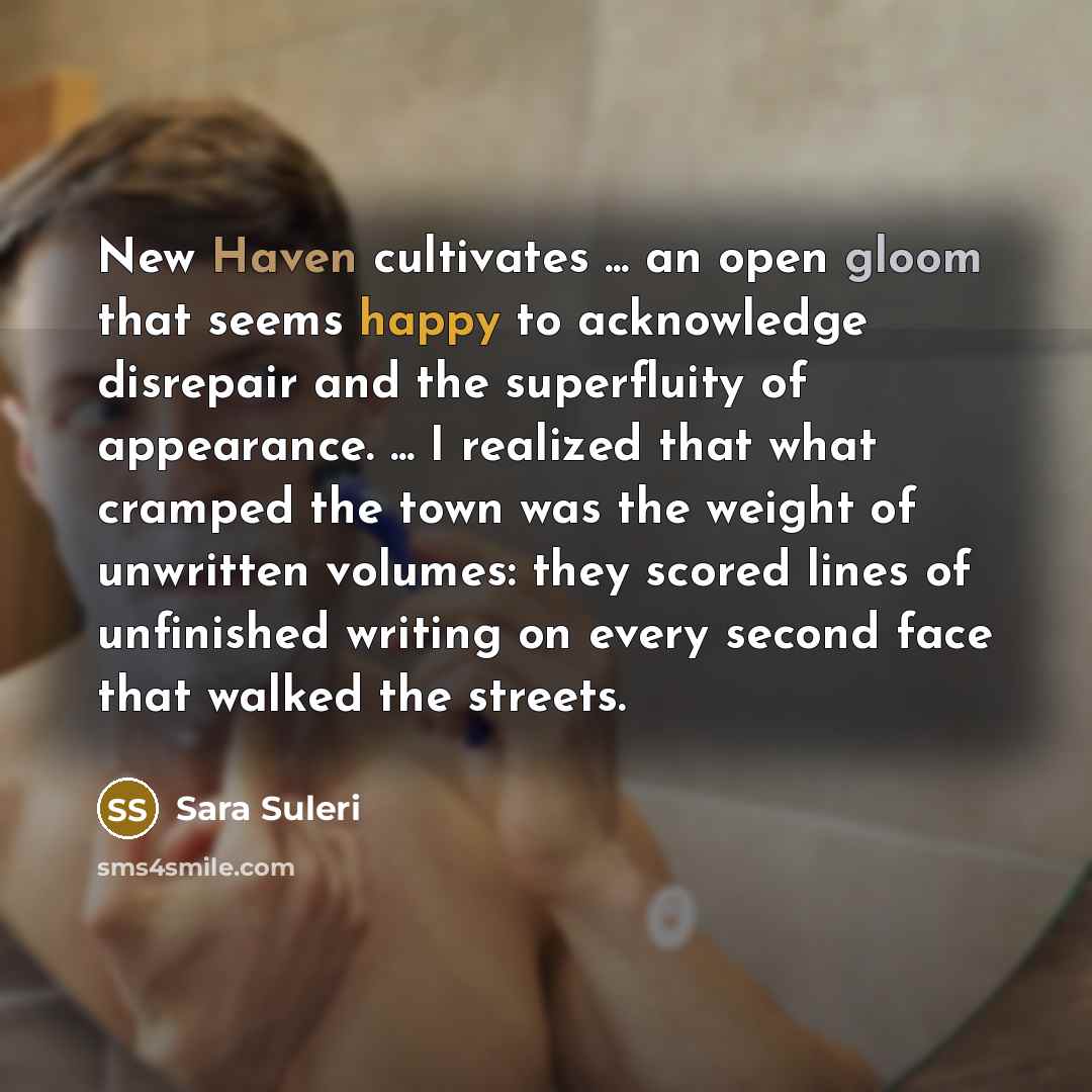 “New Haven cultivates ... an open gloom that seems happy to acknowledge disrepair and the superfluity of appearance. ... I realized that what cramped the town was the weight of unwritten volumes: they scored lines of unfinished writing on every second face that walked the streets.” quote by Sara Suleri