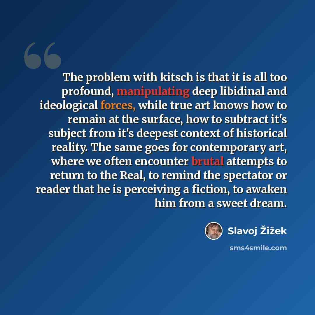 “The problem with kitsch is that it is all too profound, manipulating deep libidinal and ideological forces, while true art knows how to remain at the surface, how to subtract it's subject from it's deepest context of historical reality. The same goes for contemporary art, where we often encounter…” quote by Slavoj Žižek