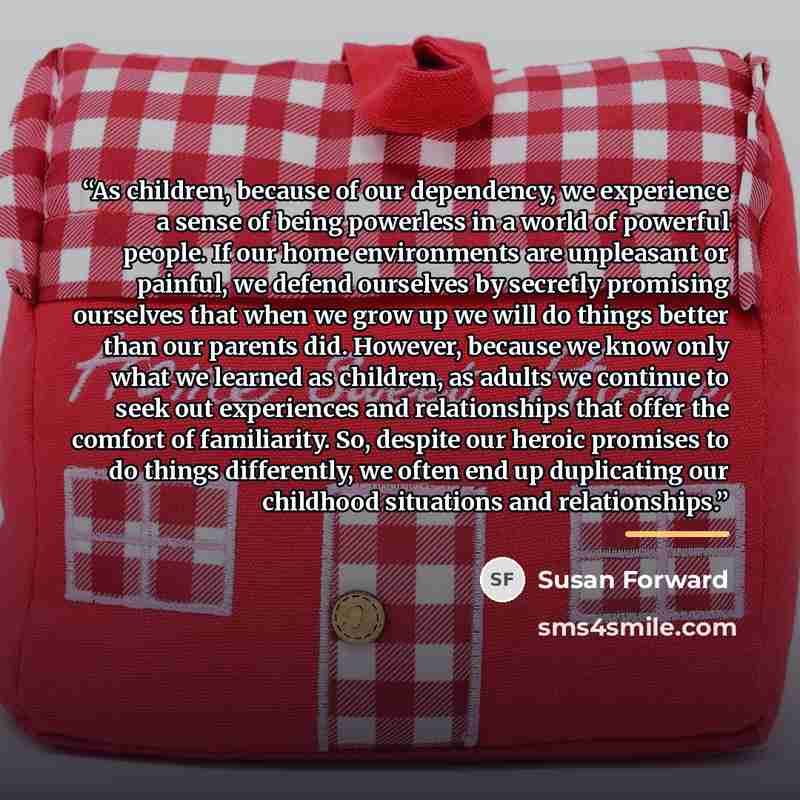 “As children, because of our dependency, we experience a sense of being powerless in a world of powerful people. If our home environments are unpleasant or painful, we defend ourselves by secretly promising ourselves that when we grow up we will do things better than our parents did. However…” quote by Susan Forward