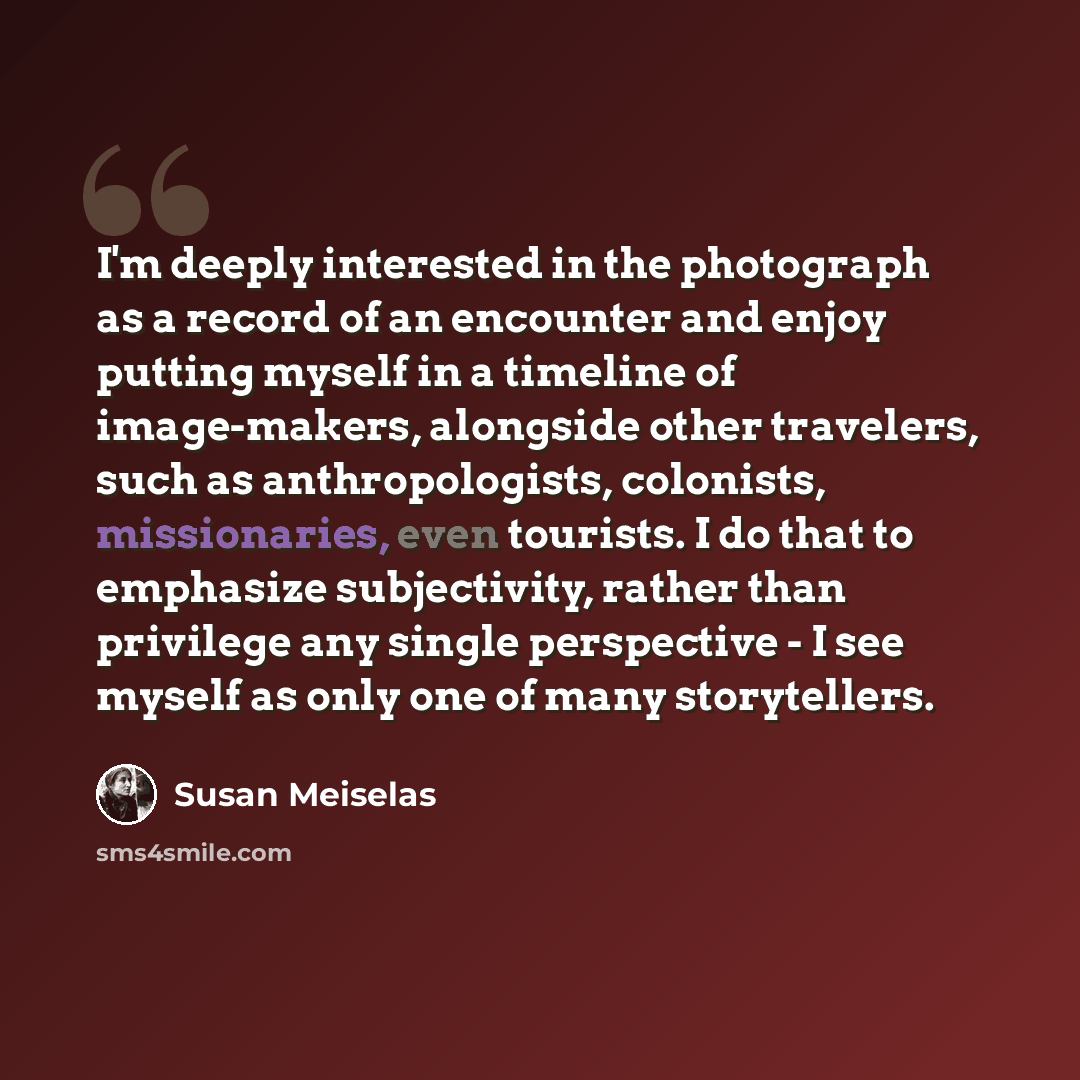 “I'm deeply interested in the photograph as a record of an encounter and enjoy putting myself in a timeline of image-makers, alongside other travelers, such as anthropologists, colonists, missionaries, even tourists. I do that to emphasize subjectivity, rather than privilege any single perspective…” quote by Susan Meiselas