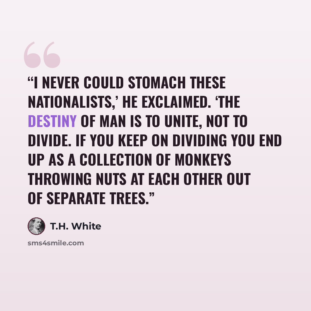 “I never could stomach these nationalists,’ he exclaimed. ‘The destiny of Man is to unite, not to divide. If you keep on dividing you end up as a collection of monkeys throwing nuts at each other out of separate trees.” quote by T.H. White