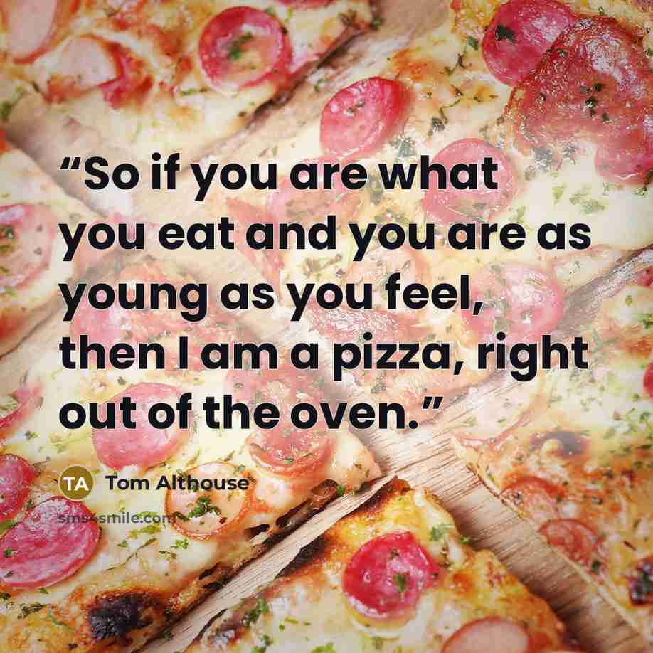 “So if you are what you eat and you are as young as you feel, then I am a pizza, right out of the oven.” quote by Tom Althouse