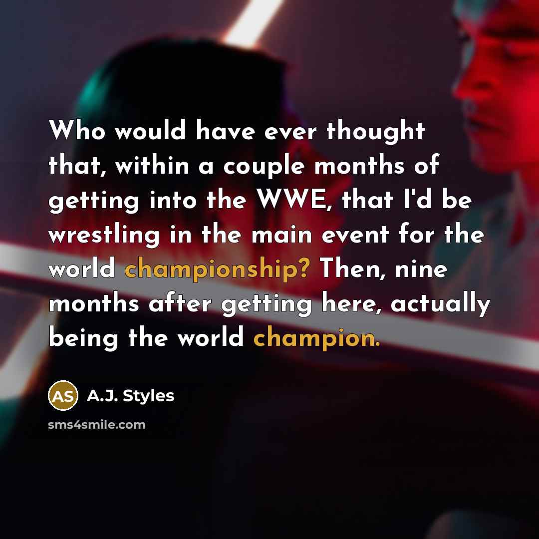 “Who would have ever thought that, within a couple months of getting into the WWE, that I'd be wrestling in the main event for the world championship? Then, nine months after getting here, actually being the world champion.” quote by A.J. Styles