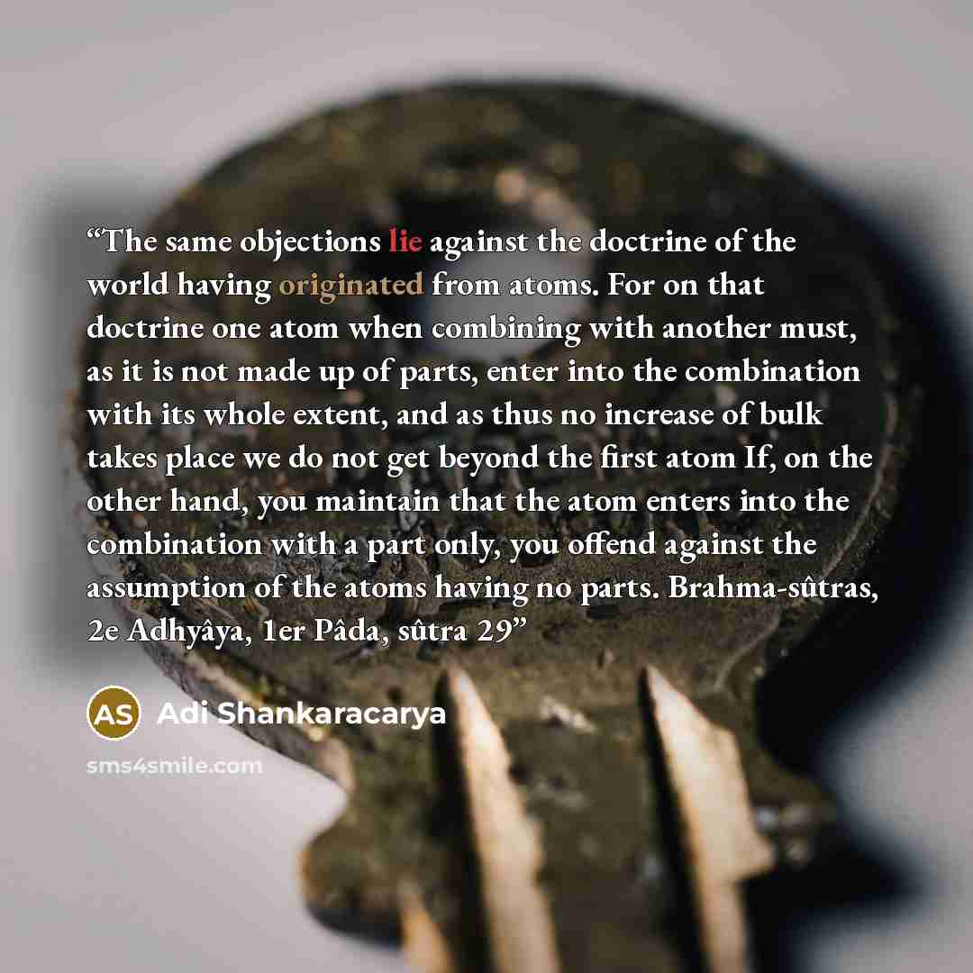 “The same objections lie against the doctrine of the world having originated from atoms. For on that doctrine one atom when combining with another must, as it is not made up of parts, enter into the combination with its whole extent, and as thus no increase of bulk takes place we do not get beyond…” quote by Adi Shankaracarya