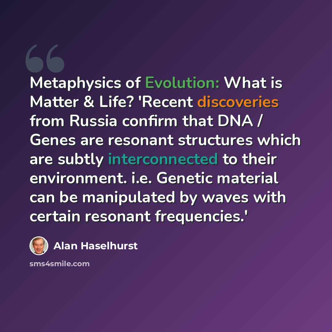“Metaphysics of Evolution: What is Matter & Life? 'Recent discoveries from Russia confirm that DNA / Genes are resonant structures which are subtly interconnected to their environment. i.e. Genetic material can be manipulated by waves with certain resonant frequencies.'” quote by Alan Haselhurst