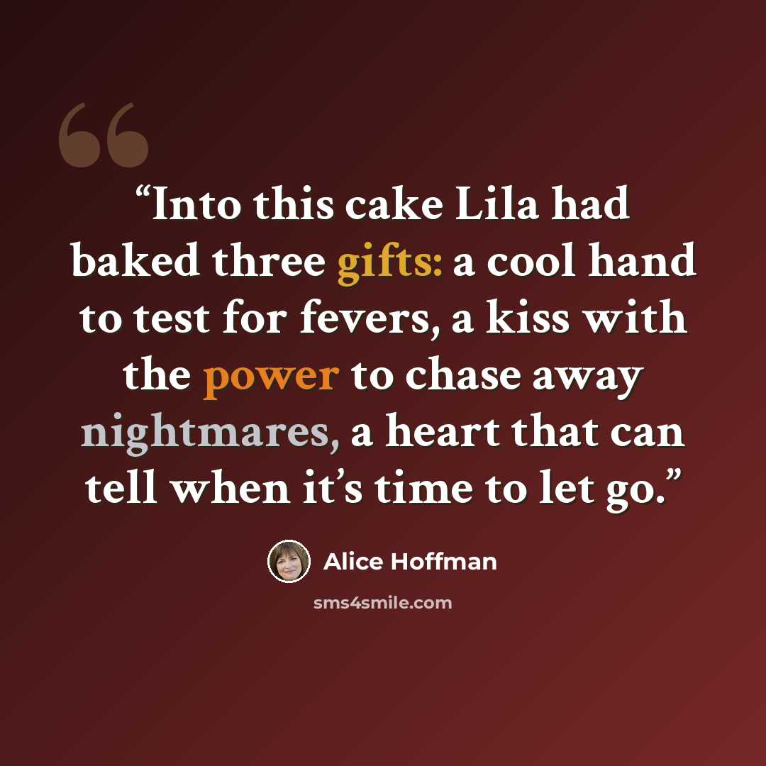 “Into this cake Lila had baked three gifts: a cool hand to test for fevers, a kiss with the power to chase away nightmares, a heart that can tell when it’s time to let go.” quote by Alice Hoffman