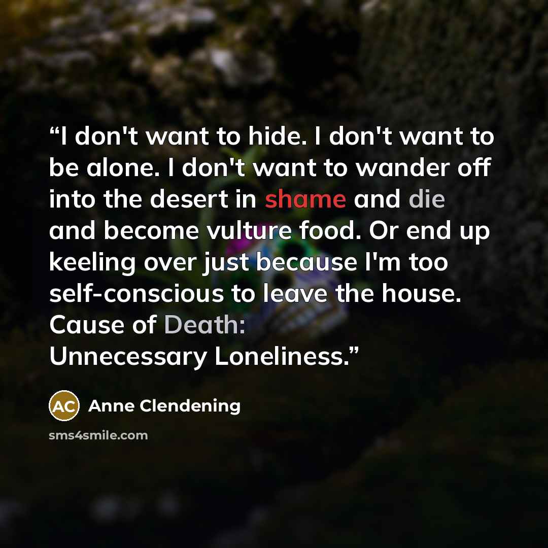 “I don't want to hide. I don't want to be alone. I don't want to wander off into the desert in shame and die and become vulture food. Or end up keeling over just because I'm too self-conscious to leave the house. Cause of Death: Unnecessary Loneliness.” quote by Anne Clendening