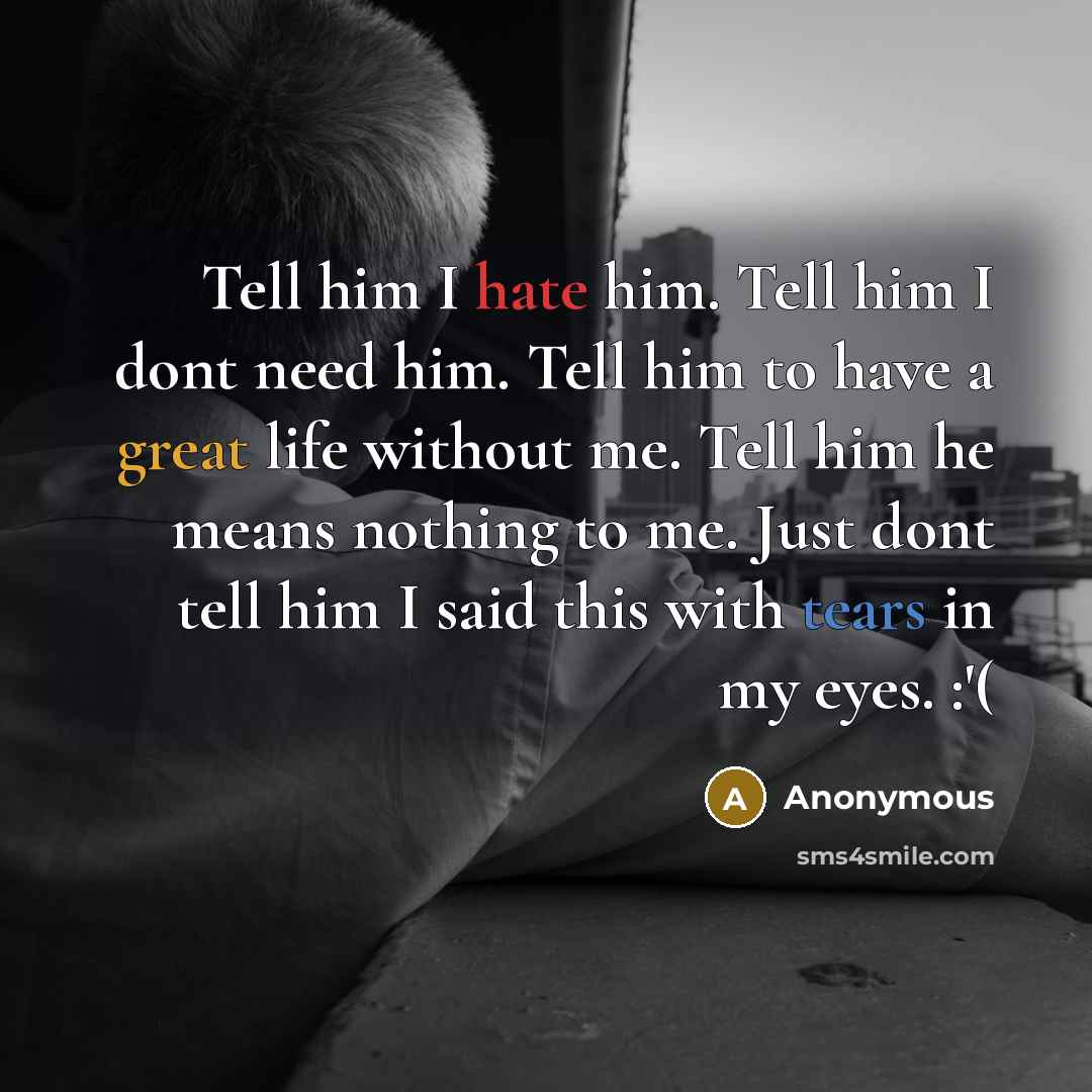 “Tell him I hate him. Tell him I dont need him. Tell him to have a great life without me. Tell him he means nothing to me. Just dont tell him I said this with tears in my eyes. :'(” quote by Anonymous